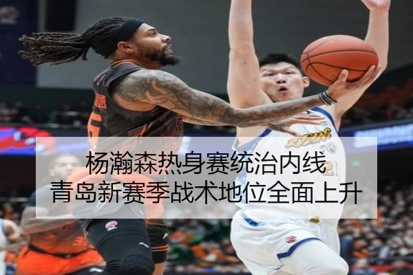 杨瀚森热身赛统治内线 青岛新赛季战术地位全面上升