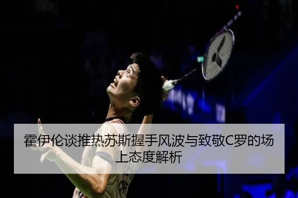 霍伊伦谈推热苏斯握手风波与致敬C罗的场上态度解析